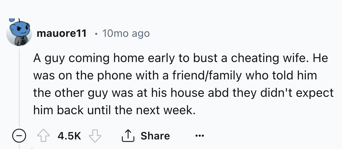 number - mauore11 10mo ago A guy coming home early to bust a cheating wife. He was on the phone with a friendfamily who told him the other guy was at his house abd they didn't expect him back until the next week.